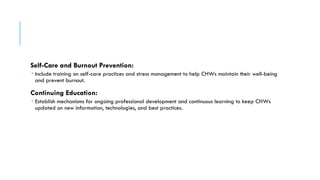 Self-Care and Burnout Prevention:
 Include training on self-care practices and stress management to help CHWs maintain their well-being
and prevent burnout.
Continuing Education:
 Establish mechanisms for ongoing professional development and continuous learning to keep CHWs
updated on new information, technologies, and best practices.
 