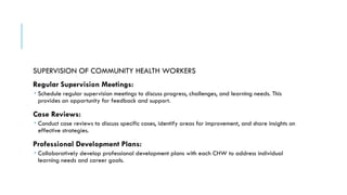 SUPERVISION OF COMMUNITY HEALTH WORKERS
Regular Supervision Meetings:
 Schedule regular supervision meetings to discuss progress, challenges, and learning needs. This
provides an opportunity for feedback and support.
Case Reviews:
 Conduct case reviews to discuss specific cases, identify areas for improvement, and share insights on
effective strategies.
Professional Development Plans:
 Collaboratively develop professional development plans with each CHW to address individual
learning needs and career goals.
 