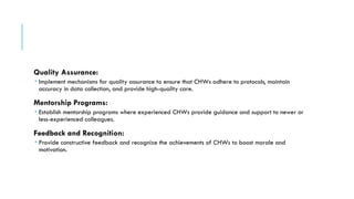 Quality Assurance:
 Implement mechanisms for quality assurance to ensure that CHWs adhere to protocols, maintain
accuracy in data collection, and provide high-quality care.
Mentorship Programs:
 Establish mentorship programs where experienced CHWs provide guidance and support to newer or
less-experienced colleagues.
Feedback and Recognition:
 Provide constructive feedback and recognize the achievements of CHWs to boost morale and
motivation.
 