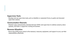 Supervision Tools:
 Develop and use supervision tools, such as checklists or assessment forms, to guide and document
supervision sessions.
Communication Channels:
 Maintain open communication channels between CHWs and supervisors to address concerns, share
updates, and foster a supportive working environment.
Resource Allocation:
 Ensure that CHWs have access to the necessary resources, equipment, and support to carry out their
responsibilities effectively.
 