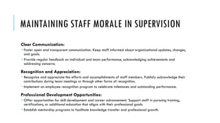 MAINTAINING STAFF MORALE IN SUPERVISION
Clear Communication:
 Foster open and transparent communication. Keep staff informed about organizational updates, changes,
and goals.
 Provide regular feedback on individual and team performance, acknowledging achievements and
addressing concerns.
Recognition and Appreciation:
 Recognize and appreciate the efforts and accomplishments of staff members. Publicly acknowledge their
contributions during team meetings or through other forms of recognition.
 Implement an employee recognition program to celebrate milestones and outstanding performance.
Professional Development Opportunities:
 Offer opportunities for skill development and career advancement. Support staff in pursuing training,
certifications, or additional education that aligns with their professional goals.
 Establish mentorship programs to facilitate knowledge transfer and professional growth.
 
