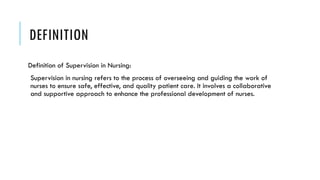 DEFINITION
Definition of Supervision in Nursing:
Supervision in nursing refers to the process of overseeing and guiding the work of
nurses to ensure safe, effective, and quality patient care. It involves a collaborative
and supportive approach to enhance the professional development of nurses.
 