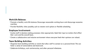Work-Life Balance:
 Promote a healthy work-life balance. Encourage reasonable working hours and discourage excessive
overtime.
 Provide flexibility when possible, such as remote work options or flexible scheduling.
Employee Involvement:
 Involve staff in decision-making processes when appropriate. Seek their input on matters that affect
their work and the overall team.
 Create a collaborative and inclusive environment where everyone feels their opinions are valued.
Team Building Activities:
 Organize team-building activities or events that allow staff to connect on a personal level. This can
foster a sense of camaraderie and teamwork.
 Celebrate birthdays, work anniversaries, and other personal milestones.
 