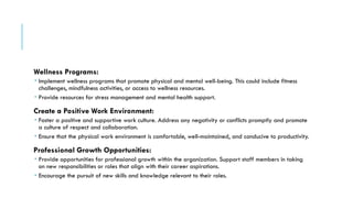 Wellness Programs:
 Implement wellness programs that promote physical and mental well-being. This could include fitness
challenges, mindfulness activities, or access to wellness resources.
 Provide resources for stress management and mental health support.
Create a Positive Work Environment:
 Foster a positive and supportive work culture. Address any negativity or conflicts promptly and promote
a culture of respect and collaboration.
 Ensure that the physical work environment is comfortable, well-maintained, and conducive to productivity.
Professional Growth Opportunities:
 Provide opportunities for professional growth within the organization. Support staff members in taking
on new responsibilities or roles that align with their career aspirations.
 Encourage the pursuit of new skills and knowledge relevant to their roles.
 