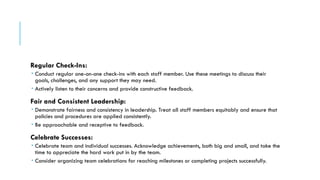Regular Check-Ins:
 Conduct regular one-on-one check-ins with each staff member. Use these meetings to discuss their
goals, challenges, and any support they may need.
 Actively listen to their concerns and provide constructive feedback.
Fair and Consistent Leadership:
 Demonstrate fairness and consistency in leadership. Treat all staff members equitably and ensure that
policies and procedures are applied consistently.
 Be approachable and receptive to feedback.
Celebrate Successes:
 Celebrate team and individual successes. Acknowledge achievements, both big and small, and take the
time to appreciate the hard work put in by the team.
 Consider organizing team celebrations for reaching milestones or completing projects successfully.
 
