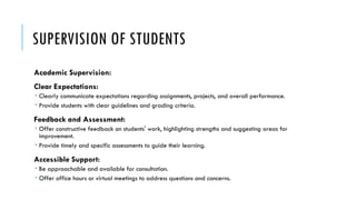 SUPERVISION OF STUDENTS
Academic Supervision:
Clear Expectations:
 Clearly communicate expectations regarding assignments, projects, and overall performance.
 Provide students with clear guidelines and grading criteria.
Feedback and Assessment:
 Offer constructive feedback on students' work, highlighting strengths and suggesting areas for
improvement.
 Provide timely and specific assessments to guide their learning.
Accessible Support:
 Be approachable and available for consultation.
 Offer office hours or virtual meetings to address questions and concerns.
 