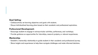 Goal Setting:
 Collaboratively set learning objectives and goals with students.
 Discuss individualized learning plans based on their academic and professional aspirations.
Professional Development:
 Encourage students to engage in extracurricular activities, conferences, and workshops.
 Provide guidance on opportunities for internships, research projects, or relevant experiences.
Mentorship:
 Establish a mentorship relationship to guide students in their academic and professional journey.
 Share insights and experiences to help them navigate challenges and make informed decisions.
 