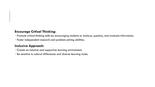 Encourage Critical Thinking:
 Promote critical thinking skills by encouraging students to analyze, question, and evaluate information.
 Foster independent research and problem-solving abilities.
Inclusive Approach:
 Create an inclusive and supportive learning environment.
 Be sensitive to cultural differences and diverse learning styles.
 