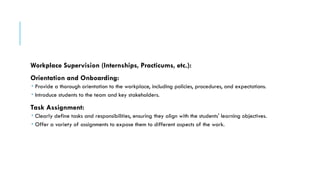 Workplace Supervision (Internships, Practicums, etc.):
Orientation and Onboarding:
 Provide a thorough orientation to the workplace, including policies, procedures, and expectations.
 Introduce students to the team and key stakeholders.
Task Assignment:
 Clearly define tasks and responsibilities, ensuring they align with the students' learning objectives.
 Offer a variety of assignments to expose them to different aspects of the work.
 