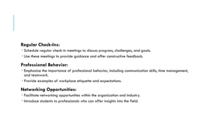 Regular Check-Ins:
 Schedule regular check-in meetings to discuss progress, challenges, and goals.
 Use these meetings to provide guidance and offer constructive feedback.
Professional Behavior:
 Emphasize the importance of professional behavior, including communication skills, time management,
and teamwork.
 Provide examples of workplace etiquette and expectations.
Networking Opportunities:
 Facilitate networking opportunities within the organization and industry.
 Introduce students to professionals who can offer insights into the field.
 