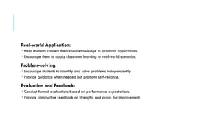 Real-world Application:
 Help students connect theoretical knowledge to practical applications.
 Encourage them to apply classroom learning to real-world scenarios.
Problem-solving:
 Encourage students to identify and solve problems independently.
 Provide guidance when needed but promote self-reliance.
Evaluation and Feedback:
 Conduct formal evaluations based on performance expectations.
 Provide constructive feedback on strengths and areas for improvement.
 