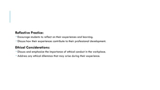 Reflective Practice:
 Encourage students to reflect on their experiences and learning.
 Discuss how their experiences contribute to their professional development.
Ethical Considerations:
 Discuss and emphasize the importance of ethical conduct in the workplace.
 Address any ethical dilemmas that may arise during their experience.
 