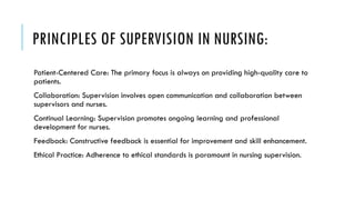 PRINCIPLES OF SUPERVISION IN NURSING:
Patient-Centered Care: The primary focus is always on providing high-quality care to
patients.
Collaboration: Supervision involves open communication and collaboration between
supervisors and nurses.
Continual Learning: Supervision promotes ongoing learning and professional
development for nurses.
Feedback: Constructive feedback is essential for improvement and skill enhancement.
Ethical Practice: Adherence to ethical standards is paramount in nursing supervision.
 