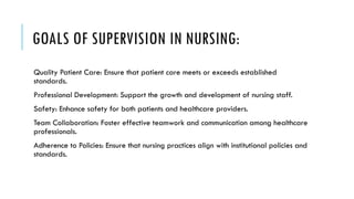 GOALS OF SUPERVISION IN NURSING:
Quality Patient Care: Ensure that patient care meets or exceeds established
standards.
Professional Development: Support the growth and development of nursing staff.
Safety: Enhance safety for both patients and healthcare providers.
Team Collaboration: Foster effective teamwork and communication among healthcare
professionals.
Adherence to Policies: Ensure that nursing practices align with institutional policies and
standards.
 