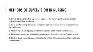 METHODS OF SUPERVISION IN NURSING:
1. Direct Observation: The supervisor observes the nurse's performance directly,
providing real-time feedback.
2. Case Conferencing: Discussion of specific patient cases to ensure comprehensive
care planning.
3. Peer Review: Colleagues provide feedback on each other's performance.
4. Performance Appraisals: Periodic assessments of individual nurses' performance.
5. Clinical Supervision: Focus on clinical skills, critical thinking, and decision-making in
patient care…..
 