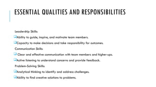ESSENTIAL QUALITIES AND RESPONSIBILITIES
Leadership Skills:
Ability to guide, inspire, and motivate team members.
Capacity to make decisions and take responsibility for outcomes.
Communication Skills:
 Clear and effective communication with team members and higher-ups.
Active listening to understand concerns and provide feedback.
Problem-Solving Skills:
Analytical thinking to identify and address challenges.
Ability to find creative solutions to problems.
 