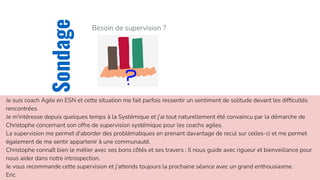 CKTI
Sondage
Besoin de supervision ?
Je suis coach Agile en ESN et cette situation me fait parfois ressentir un sentiment de solitude devant les difﬁcultés
rencontrées.
Je m'intéresse depuis quelques temps à la Systémique et j'ai tout naturellement été convaincu par la démarche de
Christophe concernant son offre de supervision systémique pour les coachs agiles.
La supervision me permet d'aborder des problématiques en prenant davantage de recul sur celles-ci et me permet
également de me sentir appartenir à une communauté.
Christophe connaît bien le métier avec ses bons côtés et ses travers ; Il nous guide avec rigueur et bienveillance pour
nous aider dans notre introspection.
Je vous recommande cette supervision et j'attends toujours la prochaine séance avec un grand enthousiasme.
Eric
 