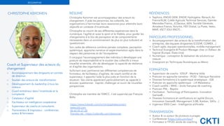 CKTI
BIOGRAPHIE
RÉSUMÉ
Christophe Keromen est accompagnateur des acteurs du
changement. Il aide les personnes, les collectifs, les
organisations à harmoniser leurs ressources pour atteindre leurs
objectifs en contexte d’incertitude.
Christophe se nourrit de ses différentes expériences dans le
numérique, l’agilité et aussi le sport et le théâtre, pour guider les
changements à la fois de perception et de comportements
nécessaires dans un environnement de plus en plus turbulent et
questionnant.
Son cadre de référence combine pensée complexe, perception
systémique, approche narrative et expérimentation agile dans le
respect des personnes et de l’écosystème.
Il conjugue l’accompagnement des individus à développer une
posture de responsabilité et le soutien des collectifs à mieux
travailler ensemble, aﬁn de développer la capacité de résilience
et d’agilité des organisations.
Sollicitant avec pertinence ses différentes compétences de
formateur, de facilitateur, d’agiliste, de coach certiﬁé et de
superviseur, il apporte l’aide la plus juste en fonction de la
situation. Ses clients apprécient particulièrement sa capacité à
écouter, questionner, inspirer, challenger et ouvrir de nouvelles
perspectives.
Christophe est membre de l’EMCC, il est supervisé par François
Balta.
3
Coach et Superviseur des acteurs du
changement
⌬ Accompagnement des dirigeants et comités
de direction
⌬ Soutien des acteurs de transformation
⌬ Développement du leadership à tous les
niveaux
⌬ Coach-entraîneur dans l’incertitude et la
complexité
⌬ Catalyseur d’agilité
⌬ Facilitateur en intelligence coopérative
⌬ Superviseur de coachs et consultants
⌬ Transmetteur & Inspirateur : conférencier,
auteur & formateur
RÉFÉRENCES
▪ Sephora, ENGIE GEM, ENGIE Hydrogène, Renault, Air
France/KLM, Crédit Agricole Technical Services, Daimler
Mercedes France, JCDecaux, AXA, Société Générale,
Amadeus France, Voluntis, HDI Global, La Poste, Valeo,
MAIF, VSCT (OUI.SNCF)…
PARCOURS PROFESSIONNEL
▪ Accompagnement des acteurs de la transformation des
entreprise, des équipes dirigeantes (CODIR, COMEX…)
▪ Coach agile, équipes opérationnelles, middle-management
▪ Technical Evangelist & Product Manager chez un Éditeur de
logiciel (Europe, États-Unis)
▪ Numérique : conception & réalisation de solutions sur
mesure
▪ Enseignant en Techniques Numériques au Maroc
FORMATION
▪ Supervision de coachs - IDSUP - Martine Volle
▪ Praticien en approche narrative - IFOD - Fabrique Narrative
▪ Diverses formations à la systémique stratégique - IGB
▪ Praticien en approche systémique - J.A Malarewicz
▪ Coach certiﬁé – MHD – école française de coaching
▪ Praticien PNL - Repère
▪ Facilitation : Technology of Participation, Innovation
Games®…
▪ Diverses formations et certiﬁcations en agilité (Scrum,
Innovation Games®, Management 3.0®, Kanban, SAFe…)
▪ Ingénieur ENSI Caen - Intelligence artiﬁcielle
TRANSMISSION
▪ Auteur & co-auteur de plusieurs ouvrages
▪ Conférencier (https://ckti.com/bio/)
▪ Formateur à l’IFOD, école de coaching
CHRISTOPHE KEROMEN
https://www.linkedin.com/in/christophekeromen/
www.ckti.com
06 62 55 27 20
Prendre rdv : https://calendly.com/ckeromen
 