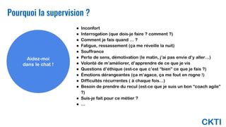 CKTI
Pourquoi la supervision ?
Aidez-moi
dans le chat !
● Inconfort
● Interrogation (que dois-je faire ? comment ?)
● Comment je fais quand … ?
● Fatigue, ressassement (ça me réveille la nuit)
● Souffrance
● Perte de sens, démotivation (le matin, j’ai pas envie d’y aller…)
● Volonté de m’améliorer, d’apprendre de ce que je vis
● Questions d’éthique (est-ce que c’est “bien” ce que je fais ?)
● Émotions dérangeantes (ça m’agace, ça me fout en rogne !)
● Difficultés récurrentes ( à chaque fois…)
● Besoin de prendre du recul (est-ce que je suis un bon “coach agile”
?)
● Suis-je fait pour ce métier ?
● …
 
