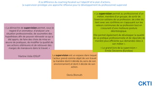 CKTI
« La démarche de supervision permet, sous le
regard d’un animateur, d’analyser une
situation professionnelle, de soumettre des
hypothèses aﬁn de pouvoir réinvestir ce qui a
été appris, de faire des choix de mise en
œuvre de pratiques, de modiﬁer la qualité de
ses actions ultérieures et de retrouver des
marges de manœuvre dans le travail. »
Martine Volle IDSUP La supervision est un espace dans lequel
l’acteur prend comme objet de son travail
la manière dont il décide du sens de son
environnement et dont il décide de son
action.
Denis Bismuth
« La supervision permet au professionnel d’un
métier, membre d’un groupe, de sortir de
l’exercice solitaire de sa profession, de créer du
liant avec ses confrères en s’appuyant sur les
valeurs communes de sa profession tout en
s’assurant d’une meilleure posture
déontologique.
Elle permet également de développer la qualité
de sa pratique professionnelle et de répondre de
manière plus efﬁciente aux demandes liées à
son métier ».
« Le grand livre de la supervision »
Emilie Devienne (Eyrolles)
A la différence du coaching focalisé sur l’objectif et le plan d’actions,
la supervision privilégie une approche réﬂexive pour le développement du professionnel supervisé
 