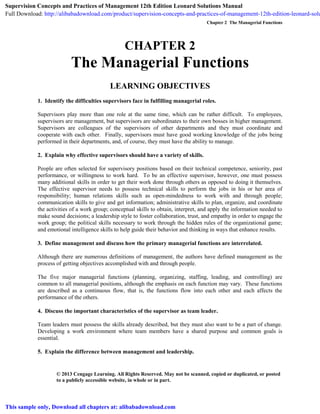 Chapter 2 The Managerial Functions
© 2013 Cengage Learning. All Rights Reserved. May not be scanned, copied or duplicated, or posted
to a publicly accessible website, in whole or in part.
CHAPTER 2
The Managerial Functions
LEARNING OBJECTIVES
1. Identify the difficulties supervisors face in fulfilling managerial roles.
Supervisors play more than one role at the same time, which can be rather difficult. To employees,
supervisors are management, but supervisors are subordinates to their own bosses in higher management.
Supervisors are colleagues of the supervisors of other departments and they must coordinate and
cooperate with each other. Finally, supervisors must have good working knowledge of the jobs being
performed in their departments, and, of course, they must have the ability to manage.
2. Explain why effective supervisors should have a variety of skills.
People are often selected for supervisory positions based on their technical competence, seniority, past
performance, or willingness to work hard. To be an effective supervisor, however, one must possess
many additional skills in order to get their work done through others as opposed to doing it themselves.
The effective supervisor needs to possess technical skills to perform the jobs in his or her area of
responsibility; human relations skills such as open-mindedness to work with and through people;
communication skills to give and get information; administrative skills to plan, organize, and coordinate
the activities of a work group; conceptual skills to obtain, interpret, and apply the information needed to
make sound decisions; a leadership style to foster collaboration, trust, and empathy in order to engage the
work group; the political skills necessary to work through the hidden rules of the organizational game;
and emotional intelligence skills to help guide their behavior and thinking in ways that enhance results.
3. Define management and discuss how the primary managerial functions are interrelated.
Although there are numerous definitions of management, the authors have defined management as the
process of getting objectives accomplished with and through people.
The five major managerial functions (planning, organizing, staffing, leading, and controlling) are
common to all managerial positions, although the emphasis on each function may vary. These functions
are described as a continuous flow, that is, the functions flow into each other and each affects the
performance of the others.
4. Discuss the important characteristics of the supervisor as team leader.
Team leaders must possess the skills already described, but they must also want to be a part of change.
Developing a work environment where team members have a shared purpose and common goals is
essential.
5. Explain the difference between management and leadership.
Supervision Concepts and Practices of Management 12th Edition Leonard Solutions Manual
Full Download: http://alibabadownload.com/product/supervision-concepts-and-practices-of-management-12th-edition-leonard-solu
This sample only, Download all chapters at: alibabadownload.com
 
