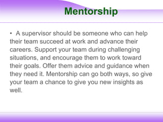 Mentorship
• A supervisor should be someone who can help
their team succeed at work and advance their
careers. Support your team during challenging
situations, and encourage them to work toward
their goals. Offer them advice and guidance when
they need it. Mentorship can go both ways, so give
your team a chance to give you new insights as
well.
 