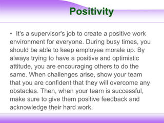 Positivity
• It's a supervisor's job to create a positive work
environment for everyone. During busy times, you
should be able to keep employee morale up. By
always trying to have a positive and optimistic
attitude, you are encouraging others to do the
same. When challenges arise, show your team
that you are confident that they will overcome any
obstacles. Then, when your team is successful,
make sure to give them positive feedback and
acknowledge their hard work.
 