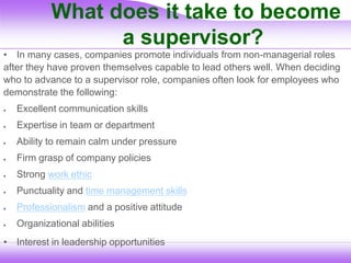 What does it take to become
a supervisor?
• In many cases, companies promote individuals from non-managerial roles
after they have proven themselves capable to lead others well. When deciding
who to advance to a supervisor role, companies often look for employees who
demonstrate the following:
 Excellent communication skills
 Expertise in team or department
 Ability to remain calm under pressure
 Firm grasp of company policies
 Strong work ethic
 Punctuality and time management skills
 Professionalism and a positive attitude
 Organizational abilities
• Interest in leadership opportunities
 