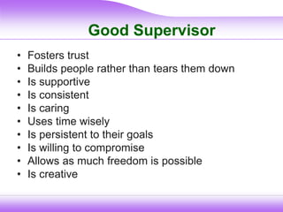Good Supervisor
• Fosters trust
• Builds people rather than tears them down
• Is supportive
• Is consistent
• Is caring
• Uses time wisely
• Is persistent to their goals
• Is willing to compromise
• Allows as much freedom is possible
• Is creative
 