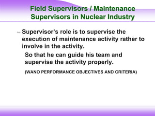 Field Supervisors / Maintenance
Supervisors in Nuclear Industry
– Supervisor’s role is to supervise the
execution of maintenance activity rather to
involve in the activity.
So that he can guide his team and
supervise the activity properly.
(WANO PERFORMANCE OBJECTIVES AND CRITERIA)
 