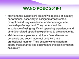 WANO PO&C 2019-1
• Maintenance supervisors are knowledgeable of industry
performance, especially in assigned areas; remain
current on industry excellence; and encourage team
ownership of equipment. They understand the
importance of using significant operating experience and
other job-related operating experience to prevent events.
• Maintenance supervisors reinforce favorable worker
behaviors and coach incorrect behaviors in a
professional manner. They ensure workers perform
quality maintenance and document technical information
accurately.
 