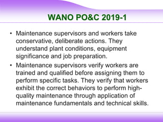 WANO PO&C 2019-1
• Maintenance supervisors and workers take
conservative, deliberate actions. They
understand plant conditions, equipment
significance and job preparation.
• Maintenance supervisors verify workers are
trained and qualified before assigning them to
perform specific tasks. They verify that workers
exhibit the correct behaviors to perform high-
quality maintenance through application of
maintenance fundamentals and technical skills.
 