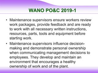 WANO PO&C 2019-1
• Maintenance supervisors ensure workers review
work packages, provide feedback and are ready
to work with all necessary written instructions,
resources, parts, tools and equipment before
starting work.
• Maintenance supervisors influence decision-
making and demonstrate personal ownership
when communicating management decisions to
employees. They develop and maintain an
environment that encourages a healthy
ownership of work and of the plant.
 