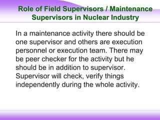 Role of Field Supervisors / Maintenance
Supervisors in Nuclear Industry
In a maintenance activity there should be
one supervisor and others are execution
personnel or execution team. There may
be peer checker for the activity but he
should be in addition to supervisor.
Supervisor will check, verify things
independently during the whole activity.
 