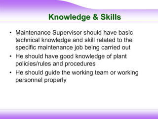 Knowledge & Skills
• Maintenance Supervisor should have basic
technical knowledge and skill related to the
specific maintenance job being carried out
• He should have good knowledge of plant
policies/rules and procedures
• He should guide the working team or working
personnel properly
 