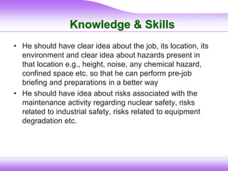 Knowledge & Skills
• He should have clear idea about the job, its location, its
environment and clear idea about hazards present in
that location e.g., height, noise, any chemical hazard,
confined space etc. so that he can perform pre-job
briefing and preparations in a better way
• He should have idea about risks associated with the
maintenance activity regarding nuclear safety, risks
related to industrial safety, risks related to equipment
degradation etc.
 