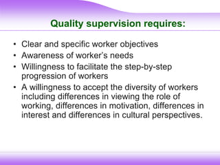 Quality supervision requires:
• Clear and specific worker objectives
• Awareness of worker’s needs
• Willingness to facilitate the step-by-step
progression of workers
• A willingness to accept the diversity of workers
including differences in viewing the role of
working, differences in motivation, differences in
interest and differences in cultural perspectives.
 