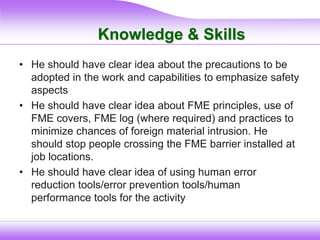 Knowledge & Skills
• He should have clear idea about the precautions to be
adopted in the work and capabilities to emphasize safety
aspects
• He should have clear idea about FME principles, use of
FME covers, FME log (where required) and practices to
minimize chances of foreign material intrusion. He
should stop people crossing the FME barrier installed at
job locations.
• He should have clear idea of using human error
reduction tools/error prevention tools/human
performance tools for the activity
 