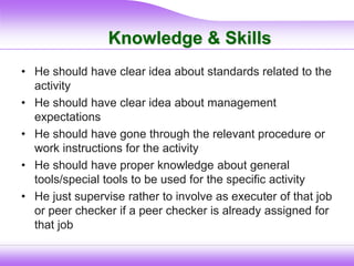 Knowledge & Skills
• He should have clear idea about standards related to the
activity
• He should have clear idea about management
expectations
• He should have gone through the relevant procedure or
work instructions for the activity
• He should have proper knowledge about general
tools/special tools to be used for the specific activity
• He just supervise rather to involve as executer of that job
or peer checker if a peer checker is already assigned for
that job
 