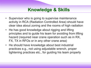 Knowledge & Skills
• Supervisor who is going to supervise maintenance
activity in RCA (Radiation Controlled Area) should have
clear idea about zoning and the rooms of high radiation
• He has good knowledge about rigging and lifting
principles and to guide his team for avoiding from lifting
hazard (required near crane operation such as in RX,
FX, TX in RFOs or in any other crane area)
• He should have knowledge about best industrial
practices e.g., not using adjustable wrench, proper
tightening practices etc., for guiding his team properly
 