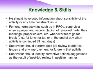 Knowledge & Skills
• He should have good information about sensitivity of the
activity or any time constraint issue
• For long-term activities such as in RFOs, supervisor
ensure proper and secure placing of removed parts, their
markings, proper covers, etc. whenever team go for
break (e.g., for lunch or tea or at the end of day when
activity is continued till next days)
• Supervisor should perform post job review to address
issues and any improvement for future in that activity.
• Supervisor should identify corrective actions/suggestions
as the result of post-job review in positive manner
 