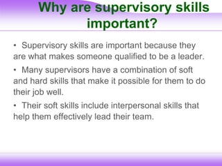 Why are supervisory skills
important?
• Supervisory skills are important because they
are what makes someone qualified to be a leader.
• Many supervisors have a combination of soft
and hard skills that make it possible for them to do
their job well.
• Their soft skills include interpersonal skills that
help them effectively lead their team.
 