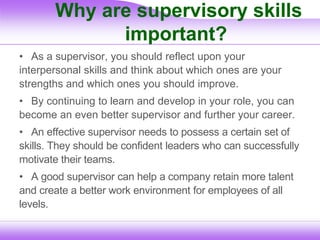 Why are supervisory skills
important?
• As a supervisor, you should reflect upon your
interpersonal skills and think about which ones are your
strengths and which ones you should improve.
• By continuing to learn and develop in your role, you can
become an even better supervisor and further your career.
• An effective supervisor needs to possess a certain set of
skills. They should be confident leaders who can successfully
motivate their teams.
• A good supervisor can help a company retain more talent
and create a better work environment for employees of all
levels.
 