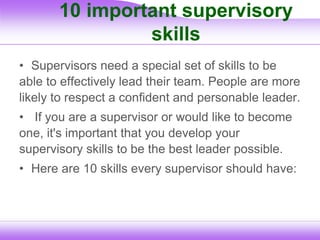 10 important supervisory
skills
• Supervisors need a special set of skills to be
able to effectively lead their team. People are more
likely to respect a confident and personable leader.
• If you are a supervisor or would like to become
one, it's important that you develop your
supervisory skills to be the best leader possible.
• Here are 10 skills every supervisor should have:
 