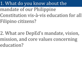 1. What do you know about the
mandate of our Philippine
Constitution vis-à-vis education for all
Filipino citizens?
2. What are DepEd’s mandate, vision,
mission, and core values concerning
education?
 