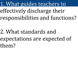 1. What guides teachers to
effectively discharge their
responsibilities and functions?
2. What standards and
expectations are expected of
them?
 