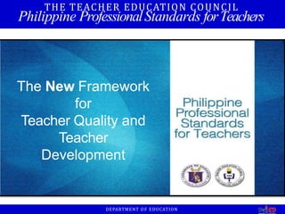 The New Framework
for
Teacher Quality and
Teacher
Development
THE TEACHER EDUCATION COUNCIL
Philippine ProfessionalStandards forTeachers
DEPARTMENT OF EDUCATION
 