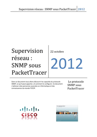 Supervision réseau : SNMP sous PacketTracer 2012

Supervision
réseau :
SNMP sous
PacketTracer

22 octobre

2012

Dans ce document nous allons découvrir les capacités du protocole
SNMP, ce qu’il peut apporter, et comment le configurer. Ce document
s’adresse à des personnes avancées en informatique et des
connaissances du monde TCP/IP.

Le protocole
SNMP sous
PacketTracer

 