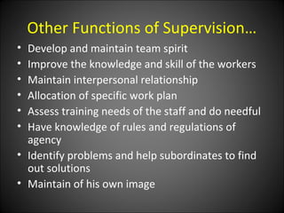 Other Functions of Supervision…
• Develop and maintain team spirit
• Improve the knowledge and skill of the workers
• Maintain interpersonal relationship
• Allocation of specific work plan
• Assess training needs of the staff and do needful
• Have knowledge of rules and regulations of
agency
• Identify problems and help subordinates to find
out solutions
• Maintain of his own image
 