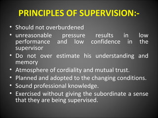 PRINCIPLES OF SUPERVISION:-
• Should not overburdened
• unreasonable pressure results in low
performance and low confidence in the
supervisor
• Do not over estimate his understanding and
memory
• Atmosphere of cordiality and mutual trust.
• Planned and adopted to the changing conditions.
• Sound professional knowledge.
• Exercised without giving the subordinate a sense
that they are being supervised.
 